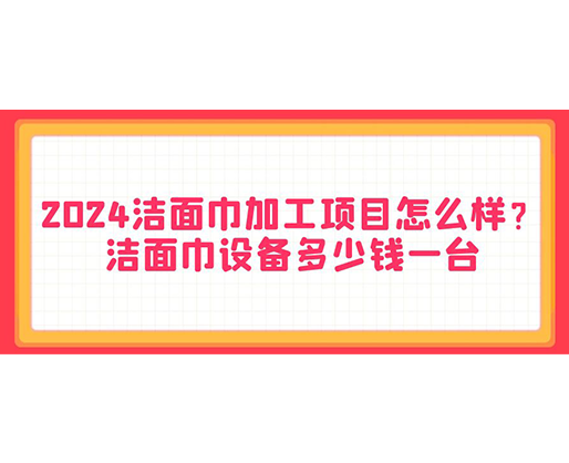 2024潔面巾加工項目怎么樣？潔面巾設(shè)備多少錢一臺