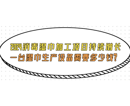 2024消毒濕巾加工項目持續增長， 一臺濕巾生產設備需要多少錢